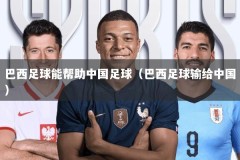 巴西足球能帮助中国足球（巴西足球输给中国）