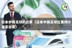 日本中国足球的比赛（日本中国足球比赛预计谁家会赢）