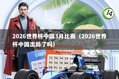 2026世界杯中国3月比赛（2026世界杯中国出局了吗）