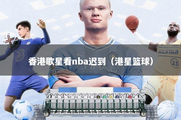 香港歌星看nba迟到(港星篮球)